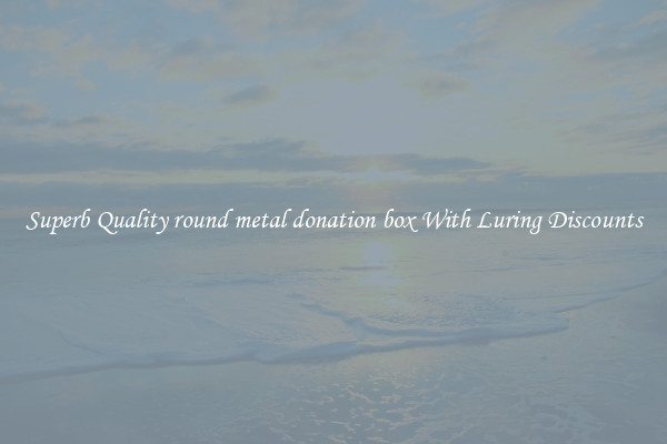 Superb Quality round metal donation box With Luring Discounts